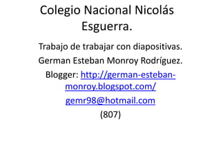 Colegio Nacional Nicolás
       Esguerra.
Trabajo de trabajar con diapositivas.
German Esteban Monroy Rodríguez.
  Blogger: http://german-esteban-
      monroy.blogspot.com/
       gemr98@hotmail.com
                (807)
 