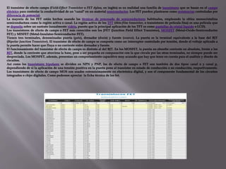 El transistor de efecto campo (Field-Effect Transistor o FET dylan, en inglés) es en realidad una familia de transistores que se basan en el campo
eléctrico para controlar la conductividad de un "canal" en un material semiconductor. Los FET pueden plantearse como resistencias controladas por
diferencia de potencial.
La mayoría de los FET están hechos usando las técnicas de procesado de semiconductores habituales, empleando la oblea monocristalina
semiconductora como la región activa o canal. La región activa de los TFT (thin-film transistor, o transistores de película fina) es una película que
se deposita sobre un sustrato (usualmente vidrio, puesto que la principal aplicación de los TFT es como pantallas de cristal líquido o LCD).
Los transistores de efecto de campo o FET más conocidos son los JFET (Junction Field Effect Transistor), MOSFET (Metal-Oxide-Semiconductor
FET) y MISFET (Metal-Insulator-Semiconductor FET).
Tienen tres terminales, denominadas puerta (gate), drenador (drain) y fuente (source). La puerta es la terminal equivalente a la base del BJT
(Bipolar Junction Transistor). El transistor de efecto de campo se comporta como un interruptor controlado por tensión, donde el voltaje aplicado a
la puerta permite hacer que fluya o no corriente entre drenador y fuente.
El funcionamiento del transistor de efecto de campo es distinto al del BJT. En los MOSFET, la puerta no absorbe corriente en absoluto, frente a los
BJT, donde la corriente que atraviesa la base, pese a ser pequeña en comparación con la que circula por las otras terminales, no siempre puede ser
despreciada. Los MOSFET, además, presentan un comportamiento capacitivo muy acusado que hay que tener en cuenta para el análisis y diseño de
circuitos.
Así como los transistores bipolares se dividen en NPN y PNP, los de efecto de campo o FET son también de dos tipos: canal n y canal p,
dependiendo de si la aplicación de una tensión positiva en la puerta pone al transistor en estado de conducción o no conducción, respectivamente.
Los transistores de efecto de campo MOS son usados extensísimamente en electrónica digital, y son el componente fundamental de los circuitos
integrados o chips digitales. Como podemos apreciar la ficha técnica de los fet.
 