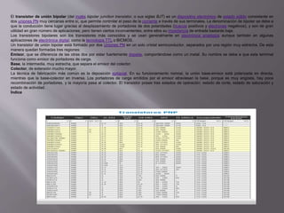 El transistor de unión bipolar (del inglés bipolar junction transistor, o sus siglas BJT) es un dispositivo electrónico de estado sólido consistente en
dos uniones PN muy cercanas entre sí, que permite controlar el paso de la corriente a través de sus terminales. La denominación de bipolar se debe a
que la conducción tiene lugar gracias al desplazamiento de portadores de dos polaridades (huecos positivos y electrones negativos), y son de gran
utilidad en gran número de aplicaciones; pero tienen ciertos inconvenientes, entre ellos su impedancia de entrada bastante baja.
Los transistores bipolares son los transistores más conocidos y se usan generalmente en electrónica analógica aunque también en algunas
aplicaciones de electrónica digital, como la tecnología TTL o BICMOS.
Un transistor de unión bipolar está formado por dos Uniones PN en un solo cristal semiconductor, separados por una región muy estrecha. De esta
manera quedan formadas tres regiones:
Emisor, que se diferencia de las otras dos por estar fuertemente dopada, comportándose como un metal. Su nombre se debe a que esta terminal
funciona como emisor de portadores de carga.
Base, la intermedia, muy estrecha, que separa el emisor del colector.
Colector, de extensión mucho mayor.
La técnica de fabricación más común es la deposición epitaxial. En su funcionamiento normal, la unión base-emisor está polarizada en directa,
mientras que la base-colector en inversa. Los portadores de carga emitidos por el emisor atraviesan la base, porque es muy angosta, hay poca
recombinación de portadores, y la mayoría pasa al colector. El transistor posee tres estados de operación: estado de corte, estado de saturación y
estado de actividad.
Índice
 