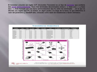 El transistor uniunión (en inglés UJT: UniJuntion Transistor) es un tipo de transistor que contiene
dos zonas semiconductoras. Tiene tres terminales denominados emisor ( ), base uno ( ) y base
dos ( ). Está formado por una barra semiconductora tipo N, entre los terminales , en la que se
difunde una región tipo P+, el emisor, en algún punto a lo largo de la barra, lo que determina el
valor del parámetro η, standoff ratio, conocido como razón de resistencias o factor intrínseco.
 