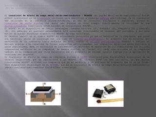 Estructura del MOSFET donde se muestran los terminales de compuerta (G), sustrato (B), surtidor (S) y drenador
(D). La compuerta está separada del cuerpo por medio de una capa de aislante (blanco).
El transistor de efecto de campo metal-óxido-semiconductor o MOSFET (en inglés Metal-oxide-semiconductor Field-
effect transistor) es un transistor utilizado para amplificar o conmutar señales electrónicas. Es el transistor
más utilizado en la industria microelectrónica, ya sea en circuitos analógicos o digitales, aunque el
transistor de unión bipolar fue mucho más popular en otro tiempo. Prácticamente la totalidad de los
microprocesadores comerciales están basados en transistores MOSFET.
El MOSFET es un dispositivo de cuatro terminales llamados surtidor (S), drenador (D), compuerta (G) y sustrato
(B). Sin embargo, el sustrato generalmente está conectado internamente al terminal del surtidor, y por este
motivo se pueden encontrar dispositivos MOSFET de tres terminales.
El término 'metal' en el nombre MOSFET es actualmente incorrecto ya que el material de la compuerta, que antes
era metálico, ahora se construye con una capa de silicio policristalino. El aluminio fue el material por
excelencia de la compuerta hasta mediados de 1970, cuando el silicio policristalino comenzó a dominar el
mercado gracias a su capacidad de formar compuertas auto-alineadas. Las compuertas metálicas están volviendo a
ganar popularidad, dada la dificultad de incrementar la velocidad de operación de los transistores sin utilizar
componentes metálicos en la compuerta. De manera similar, el 'óxido' utilizado como aislante en la compuerta
también se ha reemplazado por otros materiales con el propósito de obtener canales fuertes con la aplicación de
tensiones más pequeñas.
Un transistor de efecto de campo de compuerta aislada o IGFET (Insulated-gate field-effect transistor) es un
término relacionado que es equivalente a un MOSFET. El término IGFET es más inclusivo, ya que muchos
transistores MOSFET utilizan una compuerta que no es metálica, y un aislante de compuerta que no es un óxido.
Otro dispositivo relacionado es el MISFET, que es un transistor de efecto de campo metal-aislante-semiconductor
(Metal-insulator-semiconductor field-effect transistor).
 