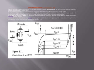 CARACTERÍSTICAS ELÉCTRICAS DEL JFET
El JFET de canal n está constituido por una barra de silicio de material semiconductor de tipo n con dos regiones (islas) de
material tipo p situadas a ambos lados.
Es un elemento tri-terminal cuyos terminales se denominan drenador (drain), fuente (source) y puerta (gate).
En la figura 1.10.a se describe un esquema de un JFET de canal n, en la 1.10.b el símbolo de este dispositivo y en la 1.10.c el
símbolo de un JFET La polarización de un JFET exige que las uniones p-n estén inversamente polarizadas.
En un JFET de canal n, o NJFET, la tensión de drenador debe ser mayor que la de la fuente para que exista un flujo de
corriente a través de canal.
Además, la puerta debe tener una tensión más negativa que la fuente para que la unión p-n se encuentre polarizado
inversamente. Ambas polarizaciones se indican en la figura 1.11.
 