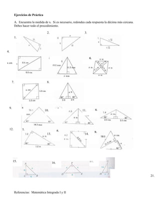 Ejercicios de Práctica

        A. Encuentra la medida de x. Si es necesario, redondea cada respuesta la décima más cercana.
        Debes hacer todo el procedimiento.

                                  2.                          3.
        1.



4.


x cm




     7.                           8.




  9.
                                 10.                        11.




  12.
                                  13.                         14.




       15.                                                          17.
                                        16.



                                                                                                       21.




        Referencias: Matemática Integrada I y II
 