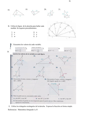 D.
                                                                                     C.



18.                        19.                           20.          21.




B. Utiliza la figura de la derecha para hallar cada
   medida. Se requiere procedimientos.

           1. u                       4. x
           2. v                       5. y
           3. w                       6. z



       C. Encuentra los valores de cada variable.

      1.                   2.                       3.                4.
D.




 E. Utiliza los triángulos rectángulos de la derecha. Expresa la fracción en forma simple.
Referencias: Matemática Integrada I y II
 