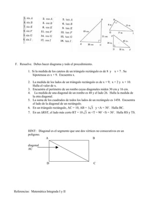 F. Resuelve. Debes hacer diagrama y todo el procedimiento.

          1. Si la medida de los catetos de un triángulo rectángulo es de 8 y   x + 7 . Su
             hipotenusa es x + 9. Encuentra x.

          2. La medida de los lados de un triángulo rectángulo es de x + 9; x + 2 y x + 10.
             Halla el valor de x.
          3. Encuentra el perímetro de un rombo cuyas diagonales miden 30 cm y 16 cm.
          4. La medida de una diagonal de un rombo es 48 y el lado 26. Halla la medida de
             la otra diagonal.
          5. La suma de los cuadrados de todos los lados de un rectángulo es 1458. Encuentra
             el lado de la diagonal de un rectángulo.
          6. En un triángulo rectángulo, AC = 10, AB = 3 3 y <A = 30˚. Halla BC.
          7. En un ∆RST, el lado más corto RT = 10 3 m <T = 90˚ <S = 30˚. Halla RS y TS.




          HINT: Diagonal es el segmento que une dos vértices no consecutivos en un
          polígono.
                     A                                    B

          diagonal
          AC



                         D                                    C




Referencias: Matemática Integrada I y II
 