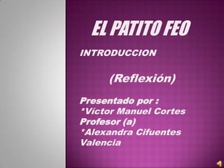EL PATITO FEO
INTRODUCCION

     (Reflexión)
Presentado por :
*Víctor Manuel Cortes
Profesor (a)
*Alexandra Cifuentes
Valencia
 