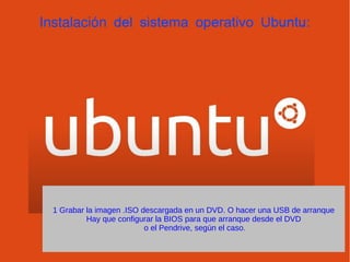 Instalación del sistema operativo Ubuntu:
1 Grabar la imagen .ISO descargada en un DVD. O hacer una USB de arranque
Hay que configurar la BIOS para que arranque desde el DVD
o el Pendrive, según el caso.
 