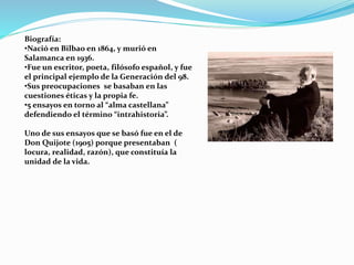Biografía:
•Nació en Bilbao en 1864, y murió en
Salamanca en 1936.
•Fue un escritor, poeta, filósofo español, y fue
el principal ejemplo de la Generación del 98.
•Sus preocupaciones se basaban en las
cuestiones éticas y la propia fe.
•5 ensayos en torno al “alma castellana”
defendiendo el término “intrahistoria”.
Uno de sus ensayos que se basó fue en el de
Don Quijote (1905) porque presentaban (
locura, realidad, razón), que constituía la
unidad de la vida.