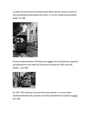 ¡La altura de los tranvías de Caracas parece haber sido tres veces su ancho! El
carro parcialmente visible detrás del número 12, es otro modelo cerrado [tarjeta
postal, col. AM]:
El tranvía anterior llevaba a El Paraíso [ver mapa]. Pero los autobuses a gasolina,
que aparecieron en las calles de Caracas en la década de 1920, eran más
rápidos... [col. AM]:
En 1923, TEC construyó una nueva línea para atender a un nuevo sector
residencial llamado Catia, ubicado en la parte occidental de la ciudad [ver mapa]
[col. AM]:
 