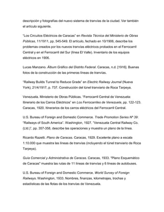 descripción y fotografías del nuevo sistema de tranvías de la ciudad. Ver también
el artículo siguiente.
“Los Circuitos Eléctricos de Caracas” en Revista Técnica del Ministerio de Obras
Públicas, 11/1911, pp. 545-549. El artículo, fechado en 10/1906, describe los
problemas creados por los nuevos tranvías eléctricos probados en el Ferrocarril
Central y en el Ferrocarril del Sur (línea El Valle). Inventario de los equipos
eléctricos en 1906.
Lucas Manzano. Álbum Gráfico del Distrito Federal. Caracas, n.d. [1916]. Buenas
fotos de la construcción de las primeras líneas de tranvías.
“Railway Builds Tunnel to Reduce Grade” en Electric Railway Journal (Nueva
York), 21/4/1917, p. 737. Construcción del túnel tranviario de Roca Tarpeya.
Venezuela. Ministerio de Obras Públicas. “Ferrocarril Central de Venezuela:
Itinerario de los Carros Eléctricos” en Los Ferrocarriles de Venezuela, pp. 122-123.
Caracas, 1920. Itinerarios de los carros eléctricos del Ferrocarril Central.
U.S. Bureau of Foreign and Domestic Commerce. Trade Promotion Series Nº 39:
“Railways of South America”. Washington, 1927. “Venezuela Central Railway Co.
(Ltd.)”, pp. 357-358, describe las operaciones y muestra un plano de la línea.
Ricardo Razetti. Plano de Caracas. Caracas, 1929. Excelente plano a escala
1:10.000 que muestra las líneas de tranvías (incluyendo el túnel tranviario de Roca
Tarpeya).
Guía Comercial y Administrativa de Caracas. Caracas, 1933. "Plano Esquemático
de Caracas" muestra las rutas de 11 líneas de tranvías y 6 líneas de autobuses.
U.S. Bureau of Foreign and Domestic Commerce. World Survey of Foreign
Railways. Washington, 1933. Nombres, finanzas, kilometrajes, trochas y
estadísticas de las flotas de los tranvías de Venezuela.
 