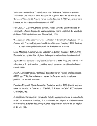 Venezuela. Ministerio de Fomento. Dirección General de Estadística. Anuario
Estadístico. Las ediciones entre 1937 y 1946 registran datos de los tranvías de
Caracas y Valencia. (El Anuario no fue publicado antes de 1937 y no proporciona
información sobre los tranvías después de 1946.)
Fred Lavis. F. C. Central, Distrito federal y estado Miranda, Estados Unidos de
Venezuela: Informe. Informe de una investigación hecha a solicitud del Ministerio
de Obras Públicas de Venezuela. Nueva York, 1939.
“Replacement of Caracas Tramways – Adoption of Simplified Trolleybuses – Petrol
Chassis with Tramcar Equipment” en Modern Transport (Londres), 22/6/1940, pp.
11-12. Construcción y operación de los 11 trolebuses de la ciudad.
Lucas Manzano. “Los Tranvías de Caballos” en Billiken (Caracas), 1944, n. 970.
Detallada descripción, de 4 páginas, de los primeros tranvías a tracción animal.
Aquiles Nazoa. Caracas física y espiritual. Caracas, 1947. “Pequeña historia de los
vehículos”, p. 61 y siguientes, considera tanto los carros a tracción animal como
los eléctricos.
Juan A. Martínez Pozueta. “Soliloquio de un tranvía” en Revista Shell (Caracas),
6/1958, pp. 77-80. Memorias de un tranvía de Caracas, escrito en primera
persona. Encantador. Ilustrado.
Francisco Pimentel. Obras Completas. Ciudad de México, 1959. Quince poemas
sobre los tranvías de Caracas, pp. 334-342: “El Tranvía de Catia”, “El Tranvía de
La Pastora”, etc.
Evolución del Transporte en Venezuela: Edición conmemorativa de la creación del
Museo del Transporte. Caracas, 1970. Estudio de 145 páginas sobre el transporte
en Venezuela. Extensa discusión y muchas fotografías de tranvías en las páginas
21-25 y 90-103.
 