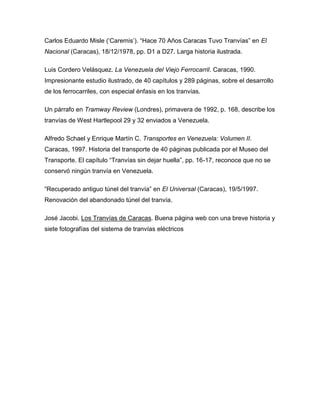 Carlos Eduardo Misle („Caremis‟). “Hace 70 Años Caracas Tuvo Tranvías” en El
Nacional (Caracas), 18/12/1978, pp. D1 a D27. Larga historia ilustrada.
Luis Cordero Velásquez. La Venezuela del Viejo Ferrocarril. Caracas, 1990.
Impresionante estudio ilustrado, de 40 capítulos y 289 páginas, sobre el desarrollo
de los ferrocarriles, con especial énfasis en los tranvías.
Un párrafo en Tramway Review (Londres), primavera de 1992, p. 168, describe los
tranvías de West Hartlepool 29 y 32 enviados a Venezuela.
Alfredo Schael y Enrique Martín C. Transportes en Venezuela: Volumen II.
Caracas, 1997. Historia del transporte de 40 páginas publicada por el Museo del
Transporte. El capítulo “Tranvías sin dejar huella”, pp. 16-17, reconoce que no se
conservó ningún tranvía en Venezuela.
“Recuperado antiguo túnel del tranvía” en El Universal (Caracas), 19/5/1997.
Renovación del abandonado túnel del tranvía.
José Jacobi. Los Tranvías de Caracas. Buena página web con una breve historia y
siete fotografías del sistema de tranvías eléctricos
 
