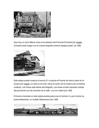 Aquí hay un carro Milnes Voss en la estación del Ferrocarril Central [ver mapa].
Compare esta imagen con la cuarta fotografía anterior [tarjeta postal, col. AM]:
Esta tarjeta postal muestra el tranvía 21 cruzando el Puente de Hierro sobre el río
Guaire [ver mapa]. La vista es al norte, hacia el centro de la ciudad y las montañas
costeras. Las Flores está detrás del fotógrafo. Las líneas al lado izquierdo (oeste)
del pavimento son las sombras de la valla –¡no son rieles! [col. AM]:
El tranvía mostrado en esta tarjeta postal parece ser el número 2 y por lo tanto es,
presumiblemente, un modelo Stephenson [col. AM]:
 