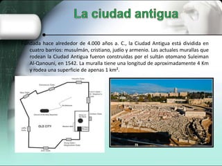Fundada hace alrededor de 4.000 años a. C., la Ciudad Antigua está dividida en
cuatro barrios: musulmán, cristiano, judío y armenio. Las actuales murallas que
rodean la Ciudad Antigua fueron construidas por el sultán otomano Suleiman
Al-Qanouni, en 1542. La muralla tiene una longitud de aproximadamente 4 Km
y rodea una superficie de apenas 1 km².

 