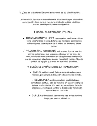 3).¿Que es la transmisión de datos y cuál es su clasificación?
La transmisión de datos es la transferencia física de datos por un canal de
comunicación de un punto o más punto mediante señales eléctricas,
ópticas, electroopticas, o electromagnéticas.
 SEGÚN EL MEDIO QUE UTILIZAN
 TRANSMISION POR LINEA: son aquellos medios que utilizan
como soporte físico el cable. Este tipo de medios se clasifican en:
cable de pares coaxial (cable de la antena de televisión) y fibra
óptica.
 TRANSMISION POR RADIO: radioenlaces fijos (de este tipo
son los radioenlaces que se pueden observar en las torres de
comunicaciones de las ciudades o en los repetidores de televisión
que se encuentran situados en algunas montañas), móviles (de este
tipo son los equipos que llevan los soldados) y satélites.
 SEGÚN EL CARÁCTER DE LA TRANSMISION
 SIMPLEX: unidireccional. Sólo se transmite del emisor al
receptor, por ejemplo, la televisión o las emisoras de radio.
 SEMIDUPLEX: unidireccional con posibilidades de
conmutación del flujo. Sólo se transmite en una dirección pero
ésta se puede cambiar. Por ejemplo, las emisoras de radio
aficionados, donde para cambiar la dirección de transmisión
se establece un protocolo.
 DUPLEX: bidireccional. Se transmite y se recibe al mismo
tiempo, por ejemplo, el teléfono.
 