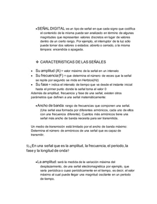 SEÑAL DIGITAL: es un tipo de señal en que cada signo que codifica
el contenido de la misma puede ser analizado en término de algunas
magnitudes que representan valores discretos en lugar de valores
dentro de un cierto rango. Por ejemplo, el interruptor de la luz sólo
puede tomar dos valores o estados: abierto o cerrado, o la misma
lámpara: encendida o apagada.
 CARACTERISTICAS DE LAS SEÑALES
 Su amplitud (A) = valor máximo de la señal en un intervalo
 Su frecuencia(F) = que determina el número de veces que la señal
se repite por segundo se mide en Hertzios(Hz)
 Su fase = indica el intervalo de tiempo que va desde el instante inicial
hasta el primer punto donde la señal toma el valor 0
Además de amplitud, frecuencia y fase de una señal, existen otros
parámetros que definen a una señal matemáticamente:
Ancho de banda: rango de frecuencias que componen una señal.
(Una señal esa formada por diferentes armónicos, cada uno de ellos
con una frecuencia diferente). Cuantos más armónicos tiene una
señal más ancho de banda necesita para ser transmitida.
Un medio de transmisión está limitado por el ancho de banda máximo:
Determina el número de armónicos de una señal que es capaz de
transmitir.
5).¿En una señal que es la amplitud, la frecuencia, el periodo,la
fase y la longitud de onda?
La amplitud: será la medida de la variación máxima del
desplazamiento, de una señal electromagnética por ejemplo, que
varía periódica o cuasi periódicamente en el tiempo, es decir, el valor
máximo al cual puede llegar una magnitud oscilante en un período
de tiempo.
 