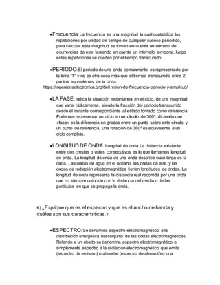 Frecuencia: La frecuencia es una magnitud la cual contabiliza las
repeticiones por unidad de tiempo de cualquier suceso periódico,
para calcular esta magnitud se toman en cuenta un número de
ocurrencias de este teniendo en cuenta un intervalo temporal, luego
estas repeticiones se dividen por el tiempo transcurrido.
PERIODO: El periodo de una onda comúnmente es representado por
la letra “T” y no es otra cosa más que el tiempo transcurrido entre 2
puntos equivalentes de la onda.
https://ingenieriaelectronica.org/definicion-de-frecuencia-periodo-y-amplitud/
LA FASE: indica la situación instantánea en el ciclo, de una magnitud
que varía cíclicamente, siendo la fracción del periodo transcurrido
desde el instante correspondiente al estado tomado como referencia.
Podemos representar un ciclo en un círculo de 360º, diciendo que
«fase» es la diferencia en grados entre un punto sobre este círculo y
un punto de referencia, una rotación de 360º es equivalente a un
ciclo completo.
LONGITUD DE ONDA: Longitud de onda La distancia existente
entre dos crestas o valles consecutivos es lo que llamamos longitud
de onda. La longitud de onda de una onda describe cuán larga es la
onda. Las ondas de agua en el océano, las ondas de aire, y las
ondas de radiación electromagnética tienen longitudes de ondas. La
longitud de onda representa la distancia real recorrida por una onda
que no siempre coincide con la distancia del medio o de las
partículas en que se propaga la onda.
6).¿Explique que es el espectro y que es el ancho de banda y
cuáles son sus características.?
ESPECTRO: Se denomina espectro electromagnético a la
distribución energética del conjunto de las ondas electromagnéticas.
Referido a un objeto se denomina espectro electromagnético o
simplemente espectro a la radiación electromagnético que emite
(espectro de emisión) o absorbe (espectro de absorción) una
 