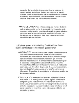 sustancia. Dicha radiación sirve para identificar la sustancia de
manera análoga a una huella dactilar. Los espectros se pueden
observar mediante electroscopios que, además de permitir observar
el espectro, permiten realizar medidas sobre éste, como la longitud
de onda, la frecuencia y la intensidad de la radiación.
ANCHO DE BANDA: Para señales analógicas, el ancho de banda
es la longitud, medida en Hz, de la extensión de frecuencias en la
que se concentra la mayor potencia de la señal. Se puede calcular a
partir de una señal temporal mediante el análisis de Fourier. Las
frecuencias que se encuentran entre esos límites se denominan
también frecuencias efectivas.
7).¿Explique que es la Modulación y Codificaciónde Datos
(cuáles son los tipos de Modulación que existen).?
 MODULACION: Modulación engloba el conjunto de técnicas que se
usan para transportar información sobre una onda portadora,
típicamente una onda sinusoidal. Estas técnicas permiten un mejor
aprovechamiento del canal de comunicación lo que posibilita
transmitir más información de forma simultánea además de mejorar
la resistencia contra posibles ruidos e interferencias. Según la
American National Standard for Telecommunications, la modulación
es el proceso, o el resultado del proceso, de variar una característica
de una onda portadora de acuerdo con una señal que transporta
información. El propósito de la modulación es sobreponer señales en
las ondas portadoras.
 CODIFICACION: Se llama codificación a la transformación de la
formulación de un mensaje a través de las reglas o normas de un
código o lenguaje predeterminado. Conocemos a la codificación
como cualquier operación que implique la asignación de un valor de
símbolos o caracteres a un determinado mensaje verbal o no verbal
con el propósito de transmitirlo a otros individuos o entidades que
compartan el código.
 