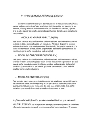  TIPOS DE MODULACIONQUE EXISTEN
Existen básicamente dos tipos de modulación: la modulación ANALÓGICA,
que se realiza a partir de señales analógicas de información, por ejemplo la voz
humana, audio y video en su forma eléctrica y la modulación DIGITAL, que se
lleva a cabo a partir de señales generadas por fuentes digitales, por ejemplo una
computadora.
 MODULACIÓNPOR AMPLITUD (AM).
Este es un caso de modulación donde tanto las señales de transmisión como las
señales de datos son analógicas. Un modulador AM es un dispositivo con dos
señales de entrada, una señal portadora de amplitud y frecuencia constante, y la
señal de información o moduladora. El parámetro de la señal portadora que es
modificado por la señal moduladora es la amplitud.
 MODULACIÓNPOR FRECUENCIA (FM).
Este es un caso de modulación donde tanto las señales de transmisión como las
señales de datos son analógicas y es un tipo de modulación exponencial. En este
caso la señal modulada mantendrá fija su amplitud y el parámetro de la señal
portadora que variará es la frecuencia, y lo hace de acuerdo a como varíe la
amplitud de la señal moduladora.
 MODULACIÓNPOR FASE (PM).
Este también es un caso de modulación donde las señales de transmisión como
las señales de datos son analógicas y es un tipo de modulación exponencial al
igual que la modulación de frecuencia. En este caso el parámetro de la señal
portadora que variará de acuerdo a señal moduladora es la fase.
8).¿Que es la Multiplicación y cuáles son las técnicas que existen.?
MULTIPLEXACION: La multiplicación es el procedimiento por el cual diferentes
informaciones pueden compartir un mismo canal de comunicaciones. El proceso
 