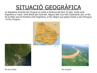 SITUACIÓ GEOGRÀFICA
La República Oriental del Uruguai es troba a Amèrica del Sud. El país, limita amb
Argentina a l'oest i amb Brasil pel nord-est. Alguns dels rius més importants són, el Riu
de la Plata que fa frontera amb Argentina, el Riu Negre que passa d'oest a est d'Uruguai
i el Riu Uruguai.
Riu de la Plata Riu Uruguai
 