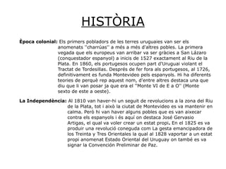 HISTÒRIA
Època colonial: Els primers pobladors de les terres uruguaies van ser els
anomenats ''charrúas'' a més a més d'altres pobles. La primera
vegada que els europeus van arribar va ser gràcies a San Lázaro
(conquestador espanyol) a inicis de 1527 exactament al Riu de la
Plata. En 1860, els portugesos ocupen part d'Uruguai violant el
Tractat de Tordesillas. Després de fer fora als portugesos, al 1726,
definitivament es funda Montevideo pels espanyols. Hi ha diferents
teories de perquè rep aquest nom, d'entre altres destaca una que
diu que li van posar ja que era el ''Monte VI de E a O'' (Monte
sexto de este a oeste).
La Independència: Al 1810 van haver-hi un seguit de revolucions a la zona del Riu
de la Plata, tot i això la ciutat de Montevideo es va mantenir en
calma. Però hi van haver alguns pobles que es van aixecar
contra els espanyols i és aquí on destaca José Gervasio
Artigas, el qual va voler crear un estat propi. En el 1825 es va
produir una revolució coneguda com La gesta emancipadora de
los Treinta y Tres Orientales la qual al 1828 vaportar a un estat
propi anomenat Estado Oriental del Uruguay on també es va
signar la Convención Preliminar de Paz.
 