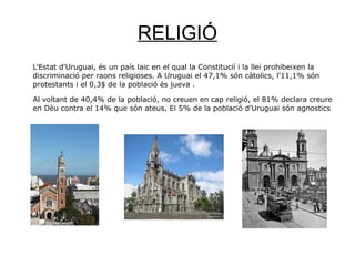 RELIGIÓ
L'Estat d'Uruguai, és un país laic en el qual la Constitucií i la llei prohibeixen la
discriminació per raons religioses. A Uruguai el 47,1% són càtolics, l'11,1% són
protestants i el 0,3$ de la població és jueva .
Al voltant de 40,4% de la població, no creuen en cap religió, el 81% declara creure
en Dèu contra el 14% que són ateus. El 5% de la població d'Uruguai són agnostics
 