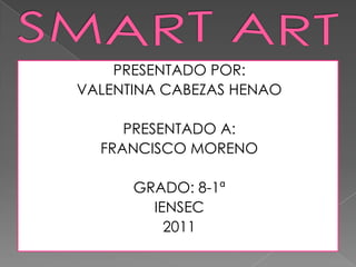 SMART ART PRESENTADO POR: VALENTINA CABEZAS HENAO PRESENTADO A: FRANCISCO MORENO  GRADO: 8-1ª IENSEC 2011 