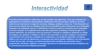 El término interactividad se utiliza hoy con dos sentidos muy diferentes. Uno como sinónimo de
participación en relaciones comunicativas establecidas entre las personas, donde es corriente
utilizar la voz interactuar en lugar de conversar, dialogar, colaborar, votar, etc. Y otro Encuentro en
línea como la relación que se establece entre los seres periféricos para interacción con el ordenador
humanos y las máquinas, esto es, el método por el cual un usuario se comunica con el ordenador,
sea local o remoto. A la confusión entre estas dos acepciones contribuye el hecho de que en la
primera definición, las relaciones entre las personas a menudo se establecen utilizando un medio
tecnológico, por ejemplo, el teléfono y ahora se ha convertido en un acto cotidiano y corriente la
comunicación entre personas mediada por el ordenador y sus periféricos (pantalla, micrófono,
bafles) y por una serie de aplicaciones o programas que hacen posible establecer una comunicación
a través de las redes. Así pues, un sistema de información mediado por ordenador tiene 3
componentes: hardware, software y usuario/os (ya sea en la comunicación persona-máquina o en
la comunicación persona-máquina-personaB).
 