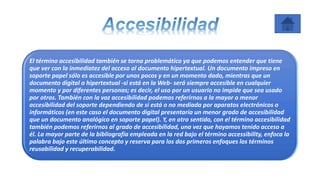 El término accesibilidad también se torna problemático ya que podemos entender que tiene
que ver con la inmediatez del acceso al documento hipertextual. Un documento impreso en
soporte papel sólo es accesible por unos pocos y en un momento dado, mientras que un
documento digital o hipertextual -si está en la Web- será siempre accesible en cualquier
momento y por diferentes personas; es decir, el uso por un usuario no impide que sea usado
por otros. También con la voz accesibilidad podemos referirnos a la mayor o menor
accesibilidad del soporte dependiendo de si está o no mediada por aparatos electrónicos o
informáticos (en este caso el documento digital presentaría un menor grado de accesibilidad
que un documento analógico en soporte papel). Y, en otro sentido, con el término accesibilidad
también podemos referirnos al grado de accesibilidad, una vez que hayamos tenido acceso a
él. La mayor parte de la bibliografía empleada en la red bajo el término accessibility, enfoca la
palabra bajo este último concepto y reserva para los dos primeros enfoques los términos
reusabilidad y recuperabilidad.
 