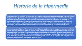 Es definido como un conjunto de elementos para realizar multimedia. Basándonos en que el prefijo “hiper”
significa exceso o grado superior a lo normal y medios aquellos elementos que transmiten un mensaje,
podríamos definir hipermedios como el exceso de elementos que buscan transmitir un mensaje. El
hipermedio implica enlaces y navegación de un material almacenado en cualquier medio, ya sea texto,
video, sonido, música o gráficos utilizando la computadora para su almacenamiento y recuperación, de
manera que el lector obtendrá una lectura no secuencial y reordenada de acuerdo a su preferencia.
La estructura de un hipermedia es la misma que el hipertexto, formando nodos que se conectan mediante
enlaces. La única diferencia radica en que los nodos contienen elementos diferentes de varios medios. Las
anclas ya no son sólo palabras sino que pueden ser imágenes, o un fragmento de éstas, una secuencia de
audio o de video. La estructura de un hipermedia es más compleja que la de un hipertexto. La interacción
de los diferentes medios y la sincronización entre ellos puede ser uno de los aspectos más complejos en el
desarrollo de aplicaciones multimedia. (Bianchi, 2000)
 