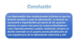 Los hipermedios han revolucionado la forma en que los
lectores acceden y usan la información. La lectura no-
secuencial e impredecible por parte de los usuarios
plantea un nuevo reto para los autores/diseñadores:
crear hiperdocumentos usables realizando siempre un
diseño centrado en el usuario previa planificación de
una arquitectura de la información coherente y útil.
 