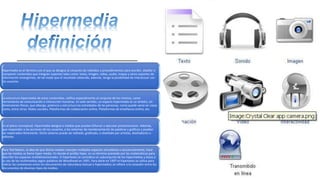 Hipermedia es el término con el que se designa al conjunto de métodos o procedimientos para escribir, diseñar o
componer contenidos que integren soportes tales como: texto, imagen, video, audio, mapas y otros soportes de
información emergentes, de tal modo que el resultado obtenido, además, tenga la posibilidad de interactuar con
los usuarios.
La estructura hipermedia de estos contenidos, califica especialmente al conjunto de los mismos, como
herramienta de comunicación e interacción humanas. En este sentido, un espacio hipermedia es un ámbito, sin
dimensiones físicas, que alberga, potencia y estructura las actividades de las personas, como puede verse en casos
como, entre otros: Redes sociales, Plataformas de colaboración online, Plataformas de enseñanza online, etc.
En el plano conceptual, Hipermedia designa a medias que puedan bifurcar o ejecutar presentaciones. Además,
que respondan a las acciones de los usuarios, a los sistemas de reordenamiento de palabras y gráficos y puedan
ser explorados libremente. Dicho sistema puede ser editado, graficado, o diseñado por artistas, diseñadores o
editores.
Para Ted Nelson, la idea de que dichas medias manejen múltiples espacios simultánea o secuencialmente, hace
que las medias se llame hiper-media. En donde el prefijo hiper, es un término prestado por las matemáticas para
describir los espacios multidimensionales. El hipertexto se considera un subconjunto de los hipermedios y éstos a
su vez de los multimedios según palabras de Woodhead en 1991. Para darle en 1997 el hipertexto se utiliza para
indicar las conexiones entre los documentos de naturaleza textual e hipermedios se refiere a la conexión entre los
documentos de diversos tipos de medios.
 