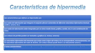 Las características que definen un hipermedia son:
Los nodos de información que integran el conjunto ofrecen contenidos de diferente naturaleza informativa (textual,
gráfica, sonora, etc.).
Los nodos de información están integrados por un único medio (texto, gráfico, sonido, etc.) o una combinación de
éstos.
Los enlaces de partida pueden ser textuales y gráficos (e, incluso, sonoros).
La naturaleza informativa del elemento que actúa como origen del enlace no se corresponderá, necesariamente, con
la naturaleza informativa del nodo de destino. (Un enlace textual puede llevar a un documento sonoro.)
Y otras características: Conectividad Digitalizada Multi-secuencial Estructura en la red Interactividad Accesibilidad
Dinamismo
 