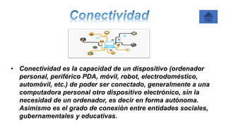 • Conectividad es la capacidad de un dispositivo (ordenador
personal, periférico PDA, móvil, robot, electrodoméstico,
automóvil, etc.) de poder ser conectado, generalmente a una
computadora personal otro dispositivo electrónico, sin la
necesidad de un ordenador, es decir en forma autónoma.
Asimismo es el grado de conexión entre entidades sociales,
gubernamentales y educativas.
 