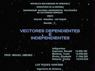 REPUBLICA BOLIVARIANA DE VENEZUELA MINISTERIO DE LA DEFENSA UNIVERSIDAD  NACIONAL ESPERIMENTAL  POLITECNICA DE LAS FUERZAS ARMADAS  UNEFA NUCLEO-  MIRANDA-  LOS TEQUES Sección _7_ VECTORES DEPENDIENTES  E INDEPENDIENTES Integrantes: Espinoza, Ronald  14.059.192 Martínez, Yusbi  14.059.265 Rivera, Elizabeth  11.044.260 Roberts,  Emilia  14.019.534 LOS TEQUES 16/05/2008 Ingeniería de Sistema PROF. MIGUEL JIMENEZ 