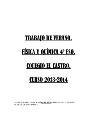TRABAJO DE VERANO.
FÍSICA Y QUÍMICA 4º ESO.
COLEGIO EL CASTRO.
CURSO 2013-2014
LOS SIGUIENTES EJERCICIOS DEBERÁN ENTREGARSE EL DÍA DEL
EXAMEN EN SEPTIEMBRE.
 