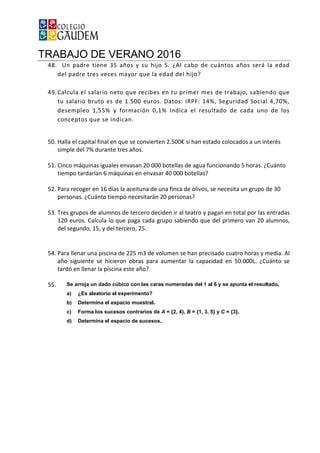 TRABAJO DE VERANO 2016
48. Un padre tiene 35 años y su hijo 5. ¿A
del padre tres veces mayor que la edad del hijo?
49.Calcula el salario neto que recibes en tu primer mes de trabajo, sabiendo que
tu salario bruto es de 1.500 euros. Datos: IRPF: 14%, Seguridad Social 4,70%,
desempleo 1,55% y formación 0,1% Indica el resultado de cada uno de los
conceptos que se indican.
50. Halla el capital final en que se convierten 2.500
simple del 7% durante tres años.
51. Cinco máquinas iguales envasan 20 000 botellas
tiempo tardarían 6 máquinas en envasar 40 000 botellas?
52. Para recoger en 16 días la aceituna de una finca de olivos, se necesita un grupo de 30
personas. ¿Cuánto tiempo necesitarán 20 personas?
53. Tres grupos de alumnos d
120 euros. Calcula lo que paga cada grupo sabiendo que del primero van 20 alumnos,
del segundo, 15, y del tercero, 25.
54. Para llenar una piscina de 225 m3 de volumen se han precisado cuatro h
año siguiente se hicieron obras para aumentar la capacidad en 50.000L. ¿Cuánto se
tardó en llenar la piscina este año?
55.
TRABAJO DE VERANO 2016
Un padre tiene 35 años y su hijo 5. ¿Al cabo de cuántos años será la edad
del padre tres veces mayor que la edad del hijo?
Calcula el salario neto que recibes en tu primer mes de trabajo, sabiendo que
tu salario bruto es de 1.500 euros. Datos: IRPF: 14%, Seguridad Social 4,70%,
55% y formación 0,1% Indica el resultado de cada uno de los
conceptos que se indican.
Halla el capital final en que se convierten 2.500€ si han estado colocados a un interés
simple del 7% durante tres años.
Cinco máquinas iguales envasan 20 000 botellas de agua funcionando 5 horas. ¿Cuánto
tiempo tardarían 6 máquinas en envasar 40 000 botellas?
Para recoger en 16 días la aceituna de una finca de olivos, se necesita un grupo de 30
personas. ¿Cuánto tiempo necesitarán 20 personas?
Tres grupos de alumnos de tercero deciden ir al teatro y pagan en total por las entradas
120 euros. Calcula lo que paga cada grupo sabiendo que del primero van 20 alumnos,
del segundo, 15, y del tercero, 25.
Para llenar una piscina de 225 m3 de volumen se han precisado cuatro h
año siguiente se hicieron obras para aumentar la capacidad en 50.000L. ¿Cuánto se
tardó en llenar la piscina este año?
l cabo de cuántos años será la edad
Calcula el salario neto que recibes en tu primer mes de trabajo, sabiendo que
tu salario bruto es de 1.500 euros. Datos: IRPF: 14%, Seguridad Social 4,70%,
55% y formación 0,1% Indica el resultado de cada uno de los
€ si han estado colocados a un interés
de agua funcionando 5 horas. ¿Cuánto
Para recoger en 16 días la aceituna de una finca de olivos, se necesita un grupo de 30
e tercero deciden ir al teatro y pagan en total por las entradas
120 euros. Calcula lo que paga cada grupo sabiendo que del primero van 20 alumnos,
Para llenar una piscina de 225 m3 de volumen se han precisado cuatro horas y media. Al
año siguiente se hicieron obras para aumentar la capacidad en 50.000L. ¿Cuánto se
 