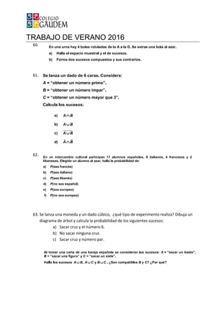 TRABAJO DE VERANO 2016
60.
61.
62.
63. Se lanza una moneda y un dado cúbico, ¿qué tipo de experimento
diagrama de árbol y calcula la probabilidad de los siguientes sucesos:
a) Sacar cruz y el número 6.
b) No sacar ninguna cruz.
c) Sacar cruz y número par.
TRABAJO DE VERANO 2016
Se lanza una moneda y un dado cúbico, ¿qué tipo de experimento
diagrama de árbol y calcula la probabilidad de los siguientes sucesos:
Sacar cruz y el número 6.
No sacar ninguna cruz.
Sacar cruz y número par.
Se lanza una moneda y un dado cúbico, ¿qué tipo de experimento realiza? Dibuja un
diagrama de árbol y calcula la probabilidad de los siguientes sucesos:
 