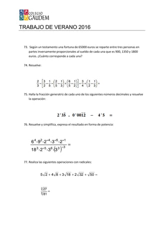 TRABAJO DE VERANO 2016
73. Según un testamento una fortuna de 65000 euros se reparte entre tres personas en
partes inversamente proporcionales al sueldo de cada una que es 900, 1350 y 1800
euros. ¿Cuánto corresponde a cada una?
74. Resuelve:
75. Halla la fracción generatriz de cada uno de los si
la operación:
76. Resuelve y simplifica, expresa el resultado en forma de potencia:
77. Realiza las siguientes operaciones con radicales:
TRABAJO DE VERANO 2016
mento una fortuna de 65000 euros se reparte entre tres personas en
partes inversamente proporcionales al sueldo de cada una que es 900, 1350 y 1800
euros. ¿Cuánto corresponde a cada una?
Halla la fracción generatriz de cada uno de los siguientes números decimales y resuelve
Resuelve y simplifica, expresa el resultado en forma de potencia:
Realiza las siguientes operaciones con radicales:
mento una fortuna de 65000 euros se reparte entre tres personas en
partes inversamente proporcionales al sueldo de cada una que es 900, 1350 y 1800
guientes números decimales y resuelve
 