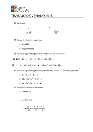 TRABAJO DE VERANO 2016
78. Racionaliza:
a.
79. Calcula los siguientes logaritmos
a. log 3 729
b. log 0,00000001
80. Realiza las siguientes operaciones combinadas con polinomios:
81. Realiza las siguientes operaciones, utiliza Ruffini cuando sea necesario: ( 3 puntos)
a. (x6
+ 3 ) : (x2
+ 2x
b. (2x6
+ 3x4
+ x2
–
c. (x3
– 3x2
– 6x + 8) : (x
82. Resuelve las siguientes ecuaciones:
d. 16x+4x2
= 0
e. x 4
-5x2
-36=0
TRABAJO DE VERANO 2016
b.
Calcula los siguientes logaritmos
log 0,00000001
Realiza las siguientes operaciones combinadas con polinomios:
operaciones, utiliza Ruffini cuando sea necesario: ( 3 puntos)
+ 2x – 6)
– 6). (x3
+ x)
6x + 8) : (x – 4)
Resuelve las siguientes ecuaciones:
operaciones, utiliza Ruffini cuando sea necesario: ( 3 puntos)
 