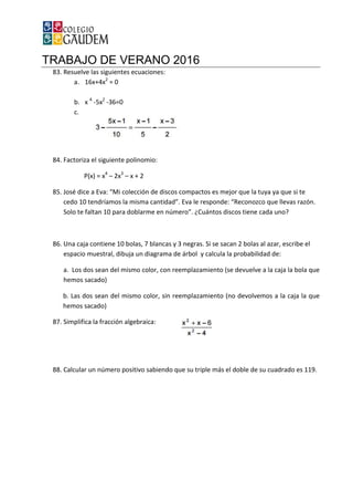 TRABAJO DE VERANO 2016
83. Resuelve las siguientes ecuaciones:
a. 16x+4x2
= 0
b. x 4
-5x2
-36=0
c.
84. Factoriza el siguiente polinomio:
P(x) = x4
– 2x3
–
85. José dice a Eva: “Mi colección de discos compactos es mejor que la tuya ya que si te
cedo 10 tendríamos la misma cantidad”. Eva le responde: “Reconozco que llevas razón.
Solo te faltan 10 para doblarme en número”. ¿Cuántos discos tiene cada uno?
86. Una caja contiene 10 bolas, 7
espacio muestral, dibuja un diagrama de árbol y calcula la probabilidad de:
a. Los dos sean del mismo color, con reemplazamiento (se devuelve a la caja la bola que
hemos sacado)
b. Las dos sean del mismo color, sin reemplazamiento (no devolvemos a la caja la que
hemos sacado)
87. Simplifica la fracción algebraica:
88. Calcular un número positivo sabiendo que su triple más el doble de su cuadrado es 119.
TRABAJO DE VERANO 2016
Resuelve las siguientes ecuaciones:
Factoriza el siguiente polinomio:
– x + 2
José dice a Eva: “Mi colección de discos compactos es mejor que la tuya ya que si te
cedo 10 tendríamos la misma cantidad”. Eva le responde: “Reconozco que llevas razón.
Solo te faltan 10 para doblarme en número”. ¿Cuántos discos tiene cada uno?
a contiene 10 bolas, 7 blancas y 3 negras. Si se sacan 2 bolas al azar, escribe el
espacio muestral, dibuja un diagrama de árbol y calcula la probabilidad de:
a. Los dos sean del mismo color, con reemplazamiento (se devuelve a la caja la bola que
b. Las dos sean del mismo color, sin reemplazamiento (no devolvemos a la caja la que
Simplifica la fracción algebraica:
Calcular un número positivo sabiendo que su triple más el doble de su cuadrado es 119.
José dice a Eva: “Mi colección de discos compactos es mejor que la tuya ya que si te
cedo 10 tendríamos la misma cantidad”. Eva le responde: “Reconozco que llevas razón.
Solo te faltan 10 para doblarme en número”. ¿Cuántos discos tiene cada uno?
y 3 negras. Si se sacan 2 bolas al azar, escribe el
espacio muestral, dibuja un diagrama de árbol y calcula la probabilidad de:
a. Los dos sean del mismo color, con reemplazamiento (se devuelve a la caja la bola que
b. Las dos sean del mismo color, sin reemplazamiento (no devolvemos a la caja la que
Calcular un número positivo sabiendo que su triple más el doble de su cuadrado es 119.
 