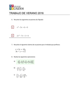 TRABAJO DE VERANO 2016
6. Resuelve las siguientes ecuaciones de 2ºgrado:
7. Resuelve el siguiente sistema de ecuaciones por el método que prefieras:
8. Realiza las siguientes operaciones
a)
b)
c)
TRABAJO DE VERANO 2016
Resuelve las siguientes ecuaciones de 2ºgrado:
Resuelve el siguiente sistema de ecuaciones por el método que prefieras:
Realiza las siguientes operaciones
Resuelve el siguiente sistema de ecuaciones por el método que prefieras:
 