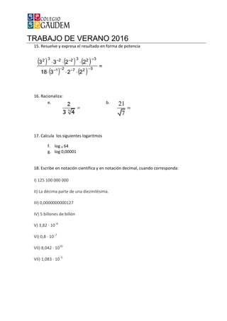 TRABAJO DE VERANO 2016
15. Resuelve y expresa el resultado en forma de potencia
16. Racionaliza:
e.
17. Calcula los siguientes logaritmos
f. log 4 64
g. log 0,00001
18. Escribe en notación científica y en notación decimal, cuando corre
I) 125 100 000 000
II) La décima parte de una diezmilésima.
III) 0,0000000000127
IV) 5 billones de billón
V) 3,82 · 10‒6
VI) 0,8 · 10‒7
VII) 8,042 · 1010
VII) 1,083 · 10‒5
TRABAJO DE VERANO 2016
Resuelve y expresa el resultado en forma de potencia
b.
Calcula los siguientes logaritmos
Escribe en notación científica y en notación decimal, cuando corresponda:
La décima parte de una diezmilésima.
sponda:
 