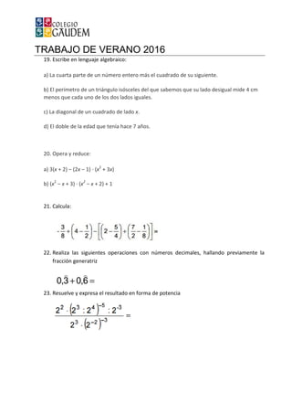 TRABAJO DE VERANO 2016
19. Escribe en lenguaje algebraico:
a) La cuarta parte de un número entero más
b) El perímetro de un triángulo isósceles del que sabemos que su lado desigual mide 4 cm
menos que cada uno de los dos lados iguales.
c) La diagonal de un cuadrado de lado
d) El doble de la edad que tenía hace 7 años.
20. Opera y reduce:
a) 3(x + 2) ‒ (2x ‒ 1) · (x2
+
b) (x2
‒ x + 3) · (x2
‒ x + 2) +
21. Calcula:
22. Realiza las siguientes operaciones con números decimales, hallando previamente la
fracción generatriz
23. Resuelve y expresa el resultado en forma de potencia
TRABAJO DE VERANO 2016
cribe en lenguaje algebraico:
La cuarta parte de un número entero más el cuadrado de su siguiente.
El perímetro de un triángulo isósceles del que sabemos que su lado desigual mide 4 cm
menos que cada uno de los dos lados iguales.
La diagonal de un cuadrado de lado x.
El doble de la edad que tenía hace 7 años.
3x)
+ 1
Realiza las siguientes operaciones con números decimales, hallando previamente la
Resuelve y expresa el resultado en forma de potencia
el cuadrado de su siguiente.
El perímetro de un triángulo isósceles del que sabemos que su lado desigual mide 4 cm
Realiza las siguientes operaciones con números decimales, hallando previamente la
 