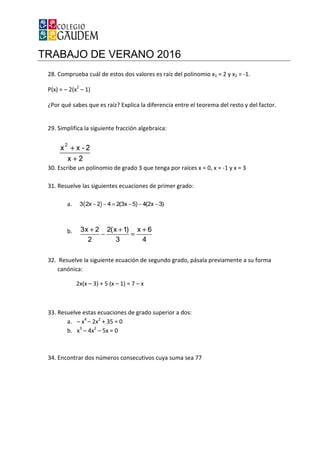 TRABAJO DE VERANO 2016
28. Comprueba cuál de estos dos valores es raíz del polinomio x
P(x) = – 2(x2
– 1)
¿Por qué sabes que es raíz? Explica la diferencia entre el teore
29. Simplifica la siguiente fracción algebraica:
30. Escribe un polinomio de grado 3 que tenga por raíces x = 0, x =
31. Resuelve las siguientes ecuaciones de primer grado:
a.
b.
32. Resuelve la siguiente ecuación de segu
canónica:
2x(x – 3) + 5 (x –
33. Resuelve estas ecuaciones de grado superior a dos:
a. – x4
– 2x2
+ 35 = 0
b. x3
– 4x2
– 5x = 0
34. Encontrar dos números consecutivos cuya suma sea 77
TRABAJO DE VERANO 2016
Comprueba cuál de estos dos valores es raíz del polinomio x1 = 2 y x
¿Por qué sabes que es raíz? Explica la diferencia entre el teorema del resto y del factor.
Simplifica la siguiente fracción algebraica:
Escribe un polinomio de grado 3 que tenga por raíces x = 0, x = -1 y x = 3
Resuelve las siguientes ecuaciones de primer grado:
Resuelve la siguiente ecuación de segundo grado, pásala previamente a su forma
– 1) = 7 – x
Resuelve estas ecuaciones de grado superior a dos:
+ 35 = 0
5x = 0
Encontrar dos números consecutivos cuya suma sea 77
= 2 y x2 = -1.
ma del resto y del factor.
1 y x = 3
ndo grado, pásala previamente a su forma
 