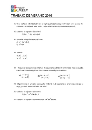 TRABAJO DE VERANO 2016
35. Hace 6 años la edad de Pablo era el triple que la de Pedro y dentro de 6 años la edad de
Pablo será el doble de la de Pedro. ¿Qué edad tienen actualmente cada uno?
36. Factoriza el siguiente polinomio:
P(x) = x 3
- 6x2
+11x
37. Resuelve las siguientes ecuaciones.
a) x 4
-4x2
+3=0
b) x3
=3x
38. Opera:
39. Resuelve los siguientes sistemas de ecuaciones utilizando el método más adecuado.
Clasifica el sistema según sus soluciones e indica el punto de corte.
40. El perímetro de un solar rectangular mide 40 m. Si su ancho
largo, ¿cuánto miden los lados del solar?
41. Factoriza el siguiente polinomio:
P(x) = x3
+x2
- 9x
42. Factoriza el siguiente polinomio: P(x) = x
TRABAJO DE VERANO 2016
e Pablo era el triple que la de Pedro y dentro de 6 años la edad de
Pablo será el doble de la de Pedro. ¿Qué edad tienen actualmente cada uno?
Factoriza el siguiente polinomio:
+11x-6=0
Resuelve las siguientes ecuaciones.
Resuelve los siguientes sistemas de ecuaciones utilizando el método más adecuado.
Clasifica el sistema según sus soluciones e indica el punto de corte.
El perímetro de un solar rectangular mide 40 m. Si su ancho es la tercera parte de su
largo, ¿cuánto miden los lados del solar?
Factoriza el siguiente polinomio:
9x -9 = 0
siguiente polinomio: P(x) = x3
-6x2
+11x-6
e Pablo era el triple que la de Pedro y dentro de 6 años la edad de
Pablo será el doble de la de Pedro. ¿Qué edad tienen actualmente cada uno?
Resuelve los siguientes sistemas de ecuaciones utilizando el método más adecuado.
Clasifica el sistema según sus soluciones e indica el punto de corte.
es la tercera parte de su
 