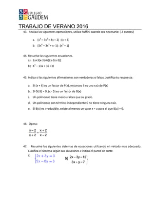TRABAJO DE VERANO 2016
43. Realiza las siguientes operaciones, utiliza Ruffini cuando sea
a. (x4
– 3x2
+ 4x –
b. (5x4
– 3x2
+ x -1) : (x
44. Resuelve las siguientes ecuaciones.
a) 2x+3(x-3)=6[2x-3(x
b) X4
– 13x + 36 = 0
45. Indica si las siguientes afirmaciones son verdaderas o falsas. Justifica tu respuesta:
a. Si (x + 6) es un factor de P(x), entonces 6 es una raíz de P(x)
b. Si G(-5) = 0, (x - 5) es un factor de G(x)
c. Un polinomio tiene menos raíces que su grado.
d. Un polinomio con término
e. Si B(x) es irreducible, existe al menos u
46. Opera:
47. Resuelve los siguientes sistemas de ecuaciones utilizando el método más adecuado.
Clasifica el sistema según sus soluciones e indica el punto de corte.
a)
TRABAJO DE VERANO 2016
Realiza las siguientes operaciones, utiliza Ruffini cuando sea necesario: ( 2 puntos)
2) : (x + 3)
1) : (x3
– 1)
Resuelve las siguientes ecuaciones.
3(x-5)]
Indica si las siguientes afirmaciones son verdaderas o falsas. Justifica tu respuesta:
(x + 6) es un factor de P(x), entonces 6 es una raíz de P(x)
5) es un factor de G(x)
Un polinomio tiene menos raíces que su grado.
término independiente 0 no tiene ninguna raíz.
Si B(x) es irreducible, existe al menos un valor x = a para el que B(a) = 0.
Resuelve los siguientes sistemas de ecuaciones utilizando el método más adecuado.
Clasifica el sistema según sus soluciones e indica el punto de corte.
necesario: ( 2 puntos)
Indica si las siguientes afirmaciones son verdaderas o falsas. Justifica tu respuesta:
independiente 0 no tiene ninguna raíz.
n valor x = a para el que B(a) = 0.
Resuelve los siguientes sistemas de ecuaciones utilizando el método más adecuado.
Clasifica el sistema según sus soluciones e indica el punto de corte.
 