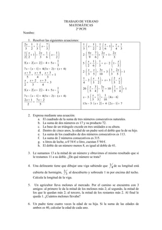TRABAJO DE VERANO
                                        MATEMÁTICAS
                                            2º PCPI
Nombre:

    1. Resolver las siguientes ecuaciones:
2x 1 1               7                       1          1 1  x       x 1
    − = ⋅ x−                                   ⋅  x −  − ⋅  − 1 = +
 3 2 3               3                       3          2 2  6  4 3
1 x       2x 1               1                  4x 7  2x              2x
    + 1 −         = ⋅ x−                   2⋅        − +     = 1−
2 2          3      6        2                  9 6       3            3
                                 1                  x 1 1                   x
3( x − 2( x + 2 ) ) − 4 = 5 x −                5⋅  +  − = x − 2⋅ 1− 
                                 3                 2 6 3                    3
7 x − ( x − 1) = 4(3 x − 2) − ( x + 4)              x x  3x           1 2x 
x+ 5 x+ 4 x+ 3                                 2⋅  +  −        = 3⋅  +        −1
    +    +      =1                                  3 5  10          3 5 
  5   4     3                                  1          x 1            2 x
x x+ 2 x+ 3                                       − 2 ⋅  −  = x + 3⋅  − 
  +   −     = 3                                4          5 2            5 2
2   3    4
                                  1                   x 3  3x             1 x
3( x − 2( x + 2 ) ) − 4 = 5 x −                20 ⋅  −  −       = 10 ⋅  +  + 1
                                  3                   5 4 5               5 4
7 x − ( x − 1) = 4(3 x − 2) − ( x + 4)                    x 1
                                               x − 3⋅  +  =
                                                                  1
                                                                    ⋅ ( 4 x − 6)
2x + 1 7x − 2                                            5 3  10
      =
  2      5                                     13x − 5 ⋅ ( x + 2 ) = 4 ⋅ ( 2 x − 1) + 7



    2. Expresa mediante una ecuación:
          a. El cuadrado de la suma de tres números consecutivos naturales.
          b. La suma de dos números es 17 y su producto 72.
          c. La base de un triángulo excede en tres unidades a su altura.
          d. Dentro de cinco anos, la edad de un padre será el doble que la de su hijo.
          e. La suma de los cuadrados de dos números consecutivos es 113.
          f. La suma de 2 números consecutivos es 315.
          g. x litros de leche, a 0´54 € o litro, cuestan 5´94 €.
          h. El doble de un número menos 8, es igual al doble de 41.

    3. Le sumamos 13 a la mitad de un número y obtuvimos el mismo resultado que si
       le restamos 11 a su doble. ¿De qué número se trata?

    4. Una delineante tiene que dibujar una viga sabiendo que 1 4 de su longitud está

       cubierta de hormigón, 2 3 al descubierto y sobresale 1 m por encima del techo.
       Calcula la longitud de la viga.

    5.    Un agricultor lleva melones al mercado. Por el camino se encuentra con 3
         amigos: al primero le da la mitad de los melones más 2; al segundo, la mitad de
         los que le quedan más 2; al tercero, la mitad de los restantes más 2. Al final le
         queda 1. ¿Cuántos melones llevaba?

    6. Un padre tiene cuatro veces la edad de su hija. Si la suma de las edades de
       ambos es 40, calcular la edad de cada uno.
 