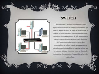 SWITCH
   Un conmutador o switch es un dispositivo digital
lógico de interconexión de redes de computadoras que
opera en la capa de enlace de datos del modelo OSI. Su
función es interconectar dos o más segmentos de red,
de manera similar a los puentes de red, pasando datos
  de un segmento a otro de acuerdo con la dirección
     MAC de destino de las tramas en la red. Los
  conmutadores se utilizan cuando se desea conectar
múltiples redes, fusionándolas en una sola. Al igual que
 los puentes, dado que funcionan como un filtro en la
red, mejoran el rendimiento y la seguridad de las redes
                     de área local.
 