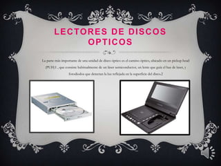 L E C TO R E S D E D I S C O S
                 OPTICOS
La parte más importante de una unidad de disco óptico es el camino óptico, ubicado en un pickup head
  (PUH)1 , que consiste habitualmente de un láser semiconductor, un lente que guía el haz de laser, y
                  fotodiodos que detectan la luz reflejada en la superficie del disco.2
 